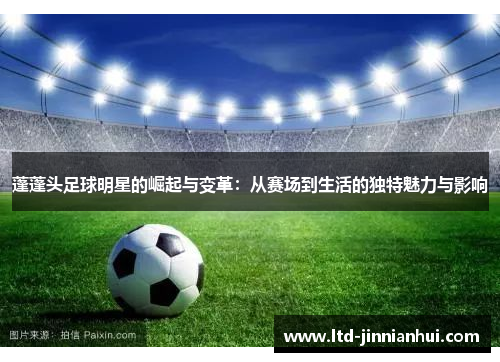 蓬蓬头足球明星的崛起与变革:从赛场到生活的独特魅力与影响 蓬蓬头足球明星的崛起与变革:从赛场到生活的独特魅力与影响