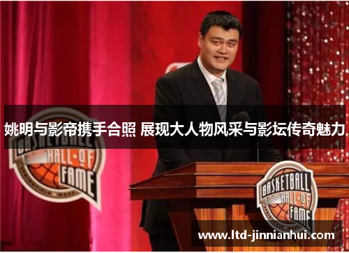 姚明与影帝携手合照 展现大人物风采与影坛传奇魅力 姚明与影帝携手合照 展现大人物风采与影坛传奇魅力