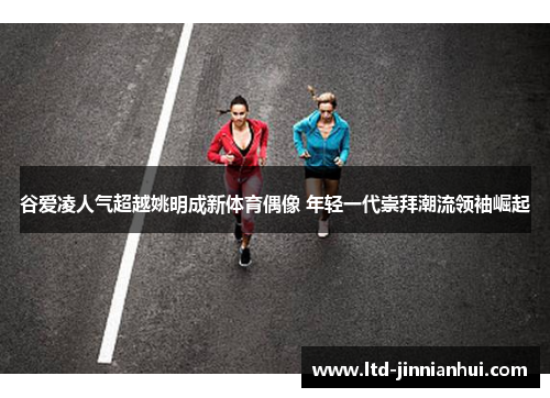 谷爱凌人气超越姚明成新体育偶像 年轻一代崇拜潮流领袖崛起 谷爱凌人气超越姚明成新体育偶像 年轻一代崇拜潮流领袖崛起