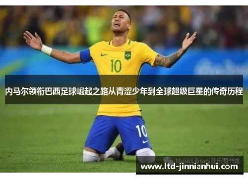 内马尔领衔巴西足球崛起之路从青涩少年到全球超级巨星的传奇历程 内马尔领衔巴西足球崛起之路从青涩少年到全球超级巨星的传奇历程