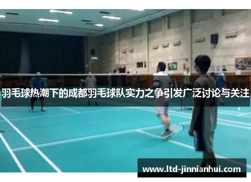 羽毛球热潮下的成都羽毛球队实力之争引发广泛讨论与关注