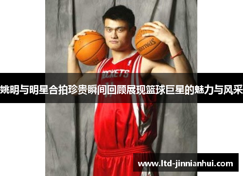 姚明与明星合拍珍贵瞬间回顾展现篮球巨星的魅力与风采