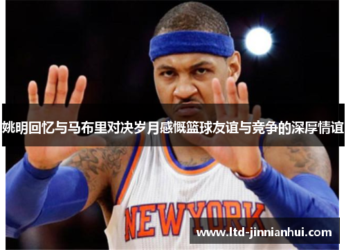 姚明回忆与马布里对决岁月感慨篮球友谊与竞争的深厚情谊