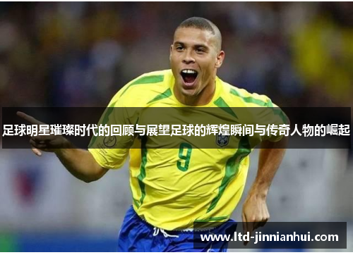 足球明星璀璨时代的回顾与展望足球的辉煌瞬间与传奇人物的崛起