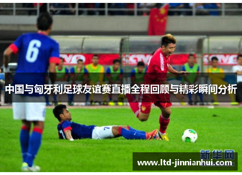 中国与匈牙利足球友谊赛直播全程回顾与精彩瞬间分析