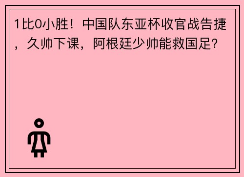 1比0小胜！中国队东亚杯收官战告捷，久帅下课，阿根廷少帅能救国足？
