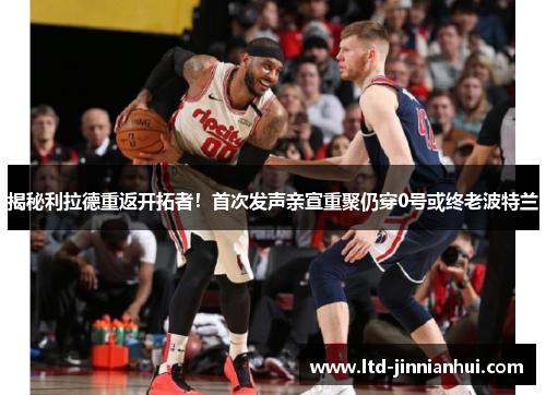 揭秘利拉德重返开拓者！首次发声亲宣重聚仍穿0号或终老波特兰